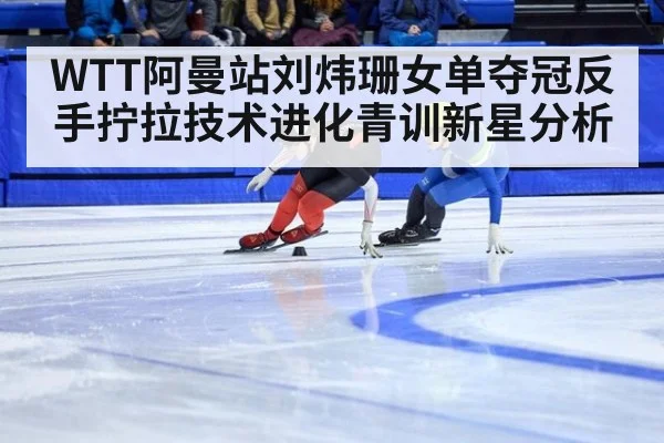 WTT阿曼站刘炜珊女单夺冠反手拧拉技术进化青训新星分析