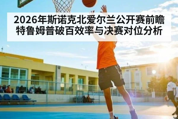 2026年斯诺克北爱尔兰公开赛前瞻 特鲁姆普破百效率与决赛对位分析